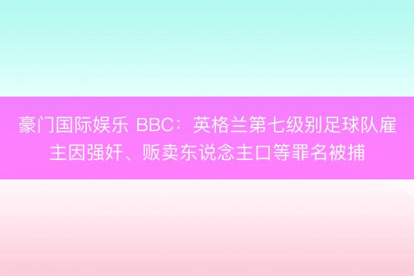 豪门国际娱乐 BBC:英格兰第七级别足球队雇主因强奸、贩卖东说念主口等罪名被捕