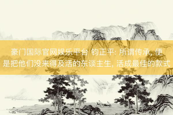 豪门国际官网娱乐平台 钧正平: 所谓传承, 便是把他们没来得及活的东谈主生, 活成最佳的款式