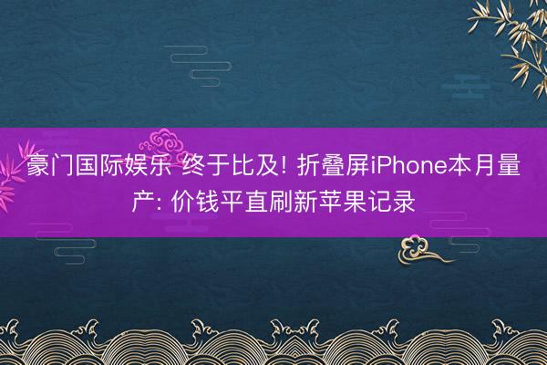 豪门国际娱乐 终于比及! 折叠屏iPhone本月量产: 价钱平直刷新苹果记录