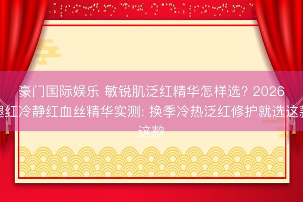 豪门国际娱乐 敏锐肌泛红精华怎样选? 2026褪红冷静红血丝精华实测: 换季冷热泛红修护就选这款