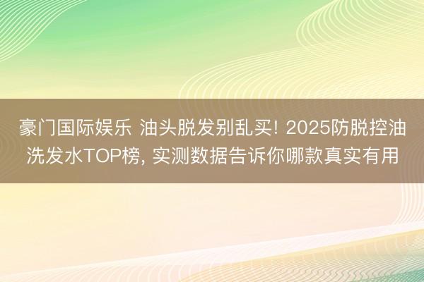 豪门国际娱乐 油头脱发别乱买! 2025防脱控油洗发水TOP榜， 实测数据告诉你哪款真实有用