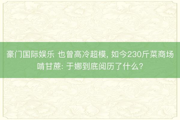 豪门国际娱乐 也曾高冷超模, 如今230斤菜商场啃甘蔗: 于娜到底阅历了什么?