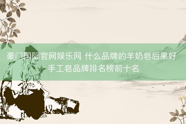 豪门国际官网娱乐网 什么品牌的羊奶皂后果好 手工皂品牌排名榜前十名