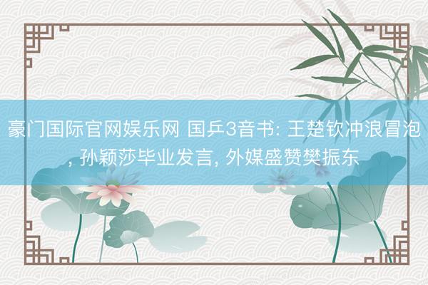 豪门国际官网娱乐网 国乒3音书: 王楚钦冲浪冒泡, 孙颖莎毕业发言, 外媒盛赞樊振东