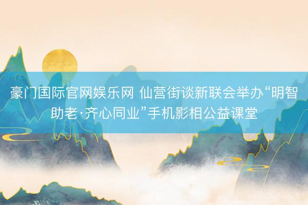 豪门国际官网娱乐网 仙营街谈新联会举办“明智助老·齐心同业”手机影相公益课堂