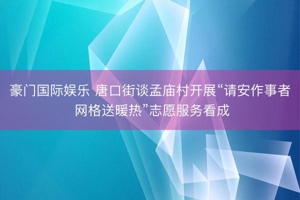 豪门国际娱乐 唐口街谈孟庙村开展“请安作事者 网格送暖热”志愿服务看成
