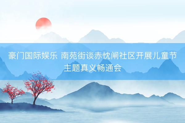 豪门国际娱乐 南苑街谈赤忱闸社区开展儿童节主题真义畅通会