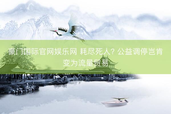 豪门国际官网娱乐网 耗尽死人? 公益调停岂肯变为流量贸易