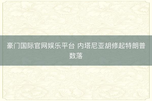 豪门国际官网娱乐平台 内塔尼亚胡修起特朗普数落