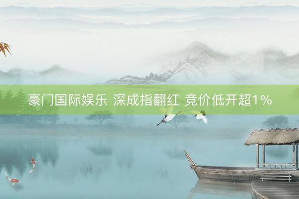 豪门国际娱乐 深成指翻红 竞价低开超1%
