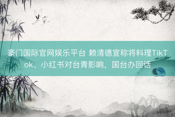 豪门国际官网娱乐平台 赖清德宣称将料理TikTok、小红书对台青影响，国台办回话