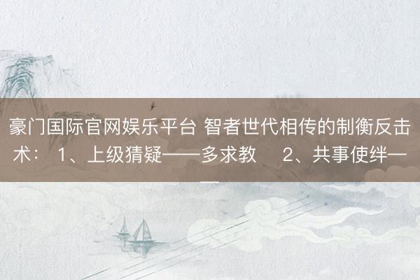 豪门国际官网娱乐平台 智者世代相传的制衡反击术： 1、上级猜疑——多求教 ​2、共事使绊—