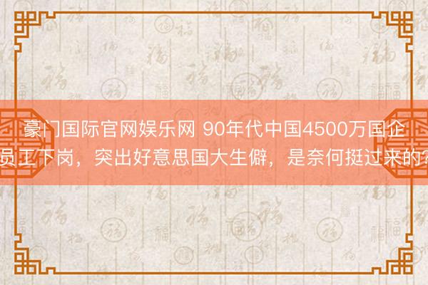豪门国际官网娱乐网 90年代中国4500万国企员工下岗，突出好意思国大生僻，是奈何挺过来的？