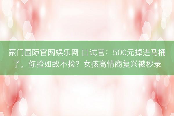 豪门国际官网娱乐网 口试官:500元掉进马桶了,你捡如故不捡?女孩高情商复兴被秒录