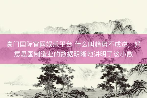 豪门国际官网娱乐平台 什么叫趋势不成逆,好意思国制造业的数据明晰地讲明了这小数