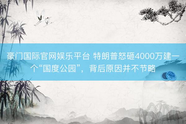 豪门国际官网娱乐平台 特朗普怒砸4000万建一个“国度公园”，背后原因并不节略