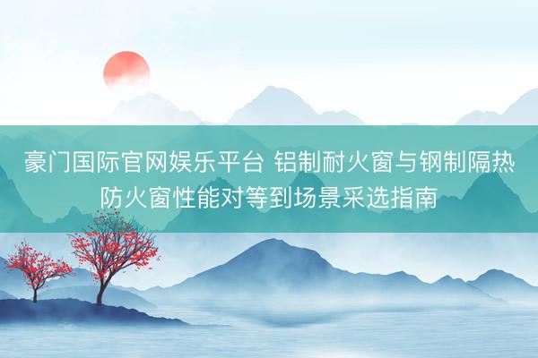 豪门国际官网娱乐平台 铝制耐火窗与钢制隔热防火窗性能对等到场景采选指南