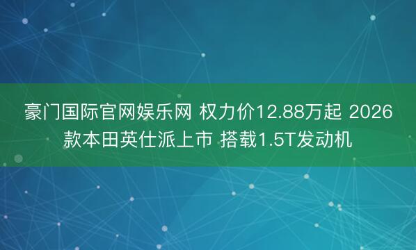 豪门国际官网娱乐网 权力价12.88万起 2026款本田英仕派上市 搭载1.5T发动机