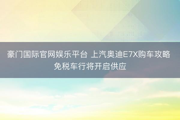 豪门国际官网娱乐平台 上汽奥迪E7X购车攻略 免税车行将开启供应
