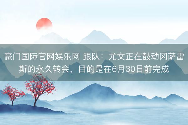 豪门国际官网娱乐网 跟队：尤文正在鼓动冈萨雷斯的永久转会，目的是在6月30日前完成