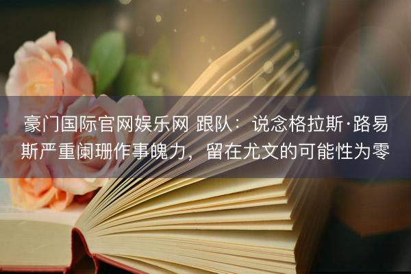 豪门国际官网娱乐网 跟队:说念格拉斯·路易斯严重阑珊作事魄力,留在尤文的可能性为零