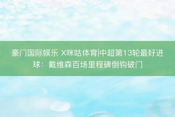 豪门国际娱乐 X咪咕体育|中超第13轮最好进球:戴维森百场里程碑倒钩破门