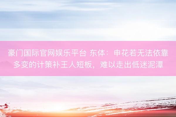 豪门国际官网娱乐平台 东体:申花若无法依靠多变的计策补王人短板,难以走出低迷泥潭