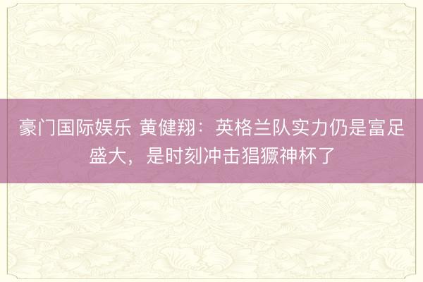 豪门国际娱乐 黄健翔：英格兰队实力仍是富足盛大，是时刻冲击猖獗神杯了