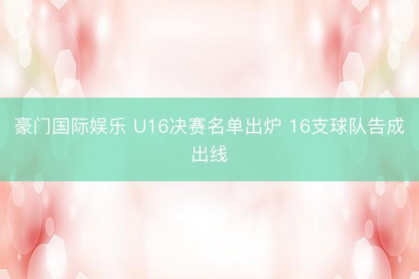 豪门国际娱乐 U16决赛名单出炉 16支球队告成出线