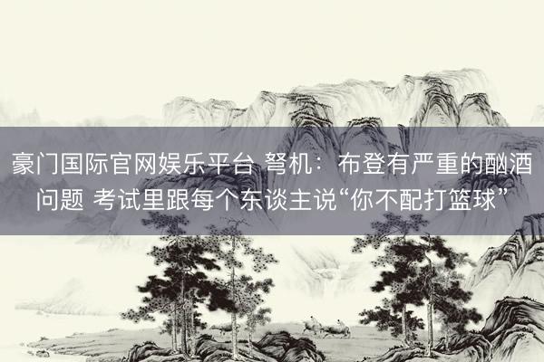 豪门国际官网娱乐平台 弩机:布登有严重的酗酒问题 考试里跟每个东谈主说“你不配打篮球”