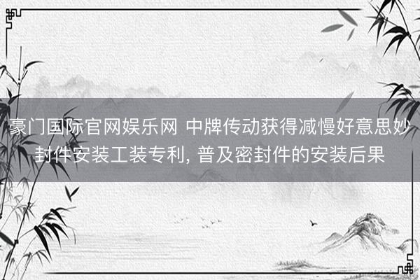 豪门国际官网娱乐网 中牌传动获得减慢好意思妙封件安装工装专利, 普及密封件的安装后果