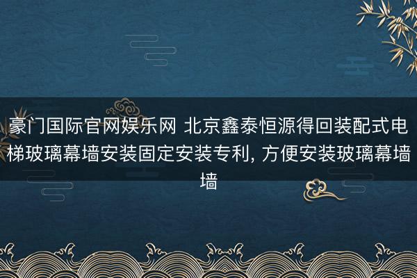 豪门国际官网娱乐网 北京鑫泰恒源得回装配式电梯玻璃幕墙安装固定安装专利, 方便安装玻璃幕墙