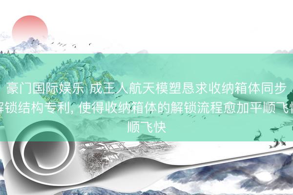 豪门国际娱乐 成王人航天模塑恳求收纳箱体同步解锁结构专利, 使得收纳箱体的解锁流程愈加平顺飞快