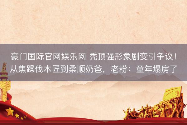 豪门国际官网娱乐网 秃顶强形象剧变引争议!从焦躁伐木匠到柔顺奶爸,老粉:童年塌房了