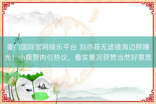 豪门国际官网娱乐平台 刘亦菲无滤镜海边照曝光!小腹赘肉引热议,着实景况获赞当然好意思