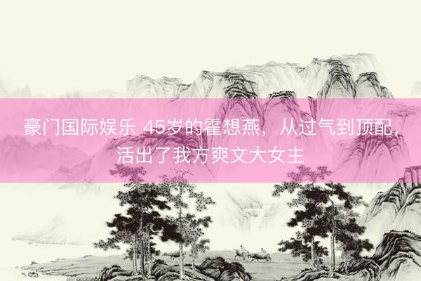 豪门国际娱乐 45岁的霍想燕，从过气到顶配，活出了我方爽文大女主