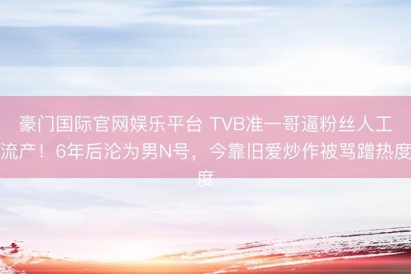 豪门国际官网娱乐平台 TVB准一哥逼粉丝人工流产!6年后沦为男N号,今靠旧爱炒作被骂蹭热度