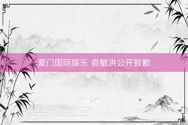豪门国际娱乐 俞敏洪公开致歉