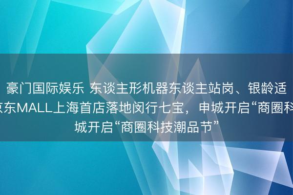 豪门国际娱乐 东谈主形机器东谈主站岗、银龄适老革命…京东MALL上海首店落地闵行七宝,申城开启“商圈科技潮品节”