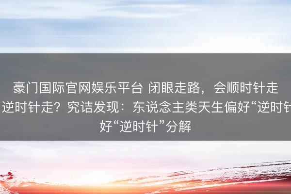 豪门国际官网娱乐平台 闭眼走路,会顺时针走,照旧逆时针走?究诘发现:东说念主类天生偏好“逆时针”分解