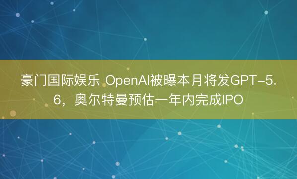 豪门国际娱乐 OpenAI被曝本月将发GPT-5.6,奥尔特曼预估一年内完成IPO