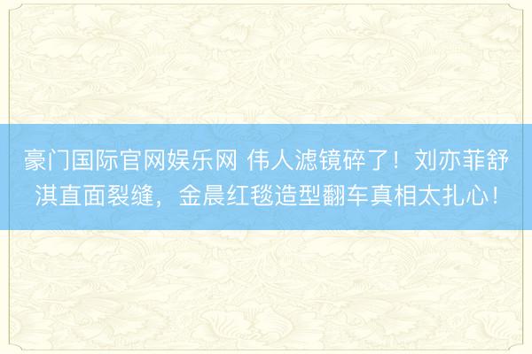 豪门国际官网娱乐网 伟人滤镜碎了!刘亦菲舒淇直面裂缝,金晨红毯造型翻车真相太扎心!