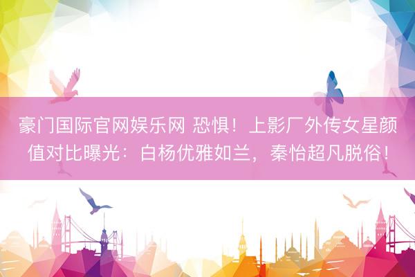 豪门国际官网娱乐网 恐惧!上影厂外传女星颜值对比曝光:白杨优雅如兰,秦怡超凡脱俗!