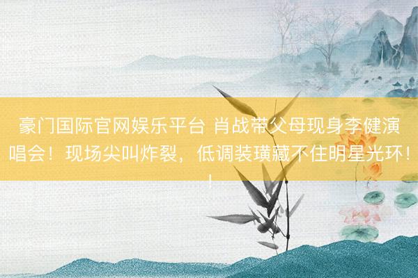 豪门国际官网娱乐平台 肖战带父母现身李健演唱会!现场尖叫炸裂,低调装璜藏不住明星光环!