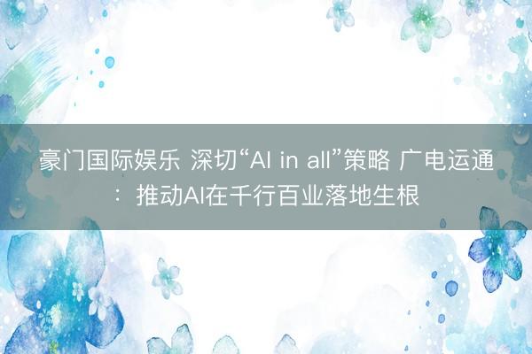 豪门国际娱乐 深切“AI in all”策略 广电运通：推动AI在千行百业落地生根