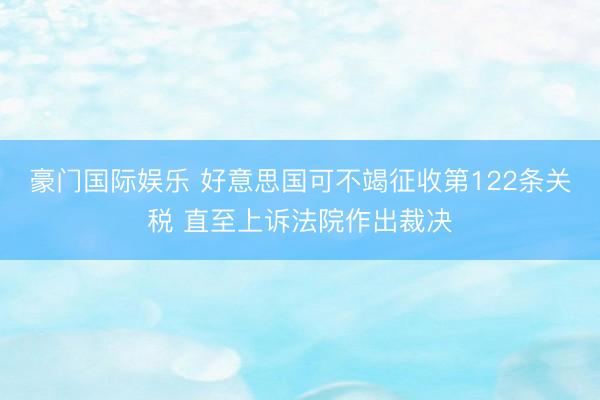 豪门国际娱乐 好意思国可不竭征收第122条关税 直至上诉法院作出裁决
