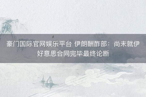 豪门国际官网娱乐平台 伊朗酬酢部:尚未就伊好意思合同完毕最终论断