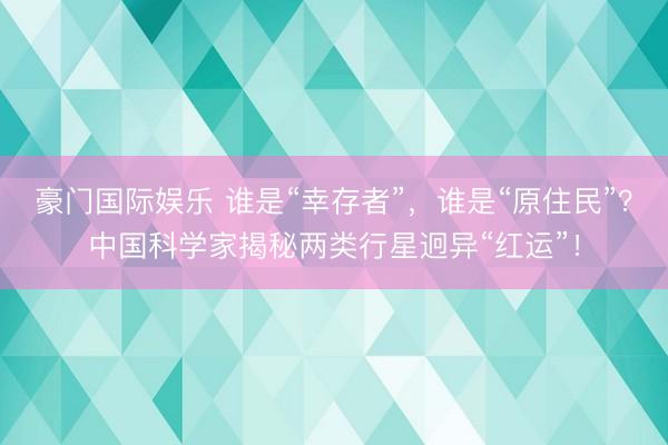 豪门国际娱乐 谁是“幸存者”,谁是“原住民”?中国科学家揭秘两类行星迥异“红运”!
