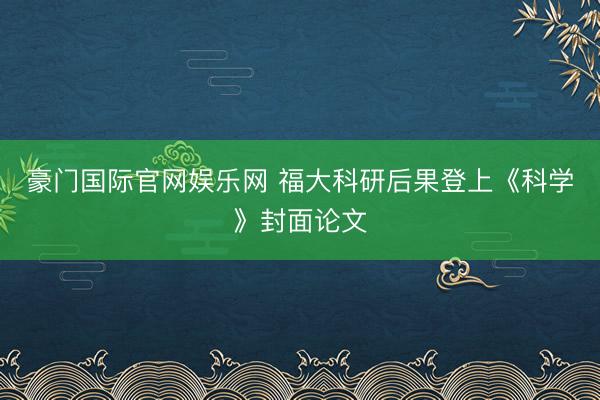 豪门国际官网娱乐网 福大科研后果登上《科学》封面论文