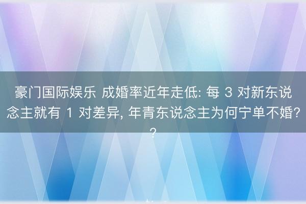 豪门国际娱乐 成婚率近年走低: 每 3 对新东说念主就有 1 对差异, 年青东说念主为何宁单不婚?
